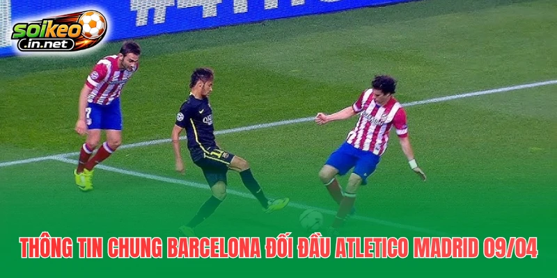 Thông tin chung Barcelona đối đầu Atletico Madrid 09/04
